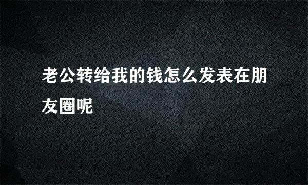 老公转给我的钱怎么发表在朋友圈呢