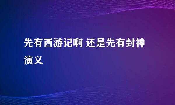 先有西游记啊 还是先有封神演义