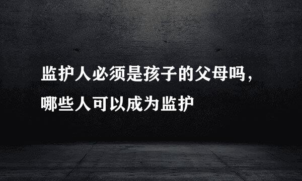 监护人必须是孩子的父母吗，哪些人可以成为监护