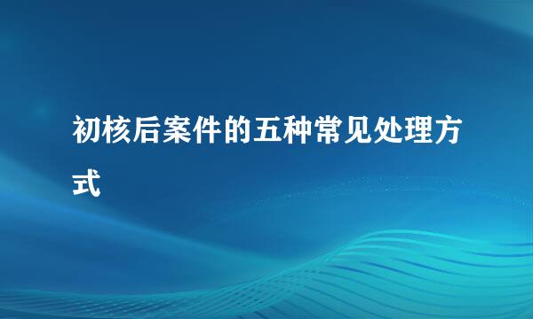 初核后案件的五种常见处理方式