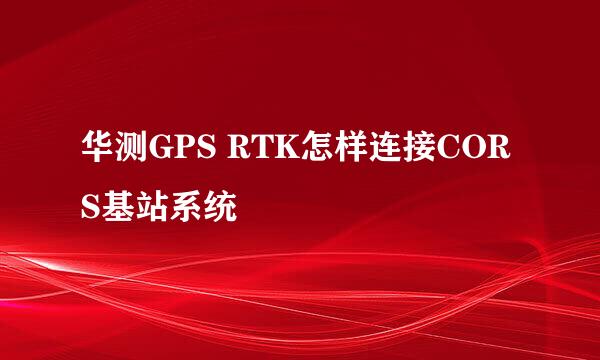 华测GPS RTK怎样连接CORS基站系统