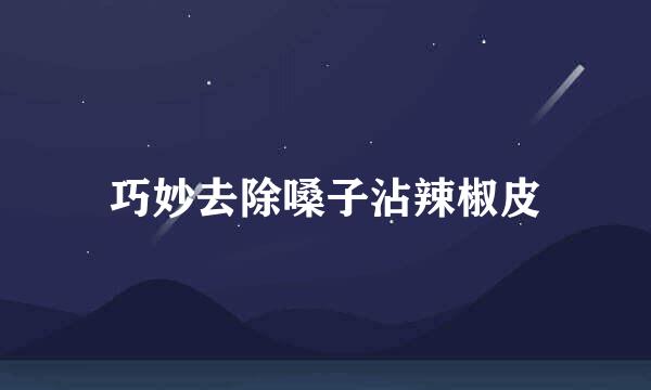 巧妙去除嗓子沾辣椒皮