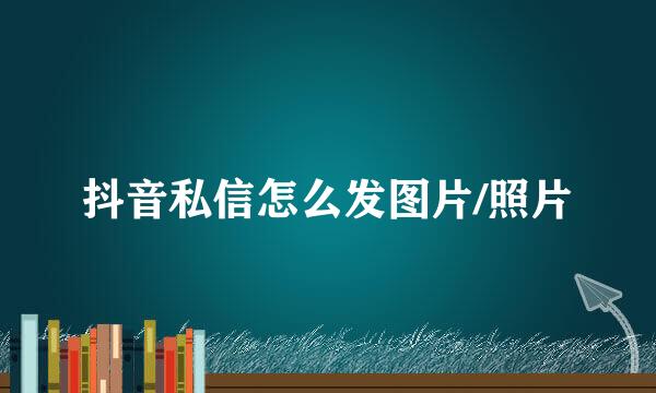 抖音私信怎么发图片/照片