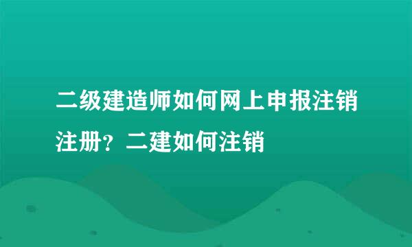 二级建造师如何网上申报注销注册？二建如何注销