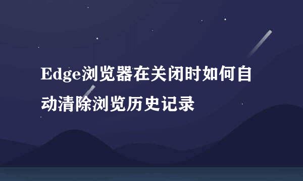 Edge浏览器在关闭时如何自动清除浏览历史记录