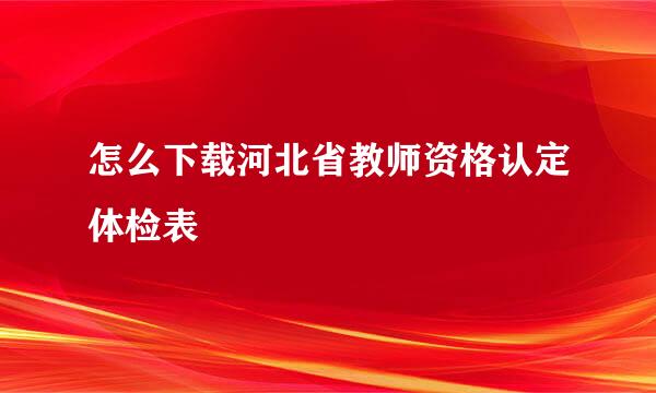 怎么下载河北省教师资格认定体检表