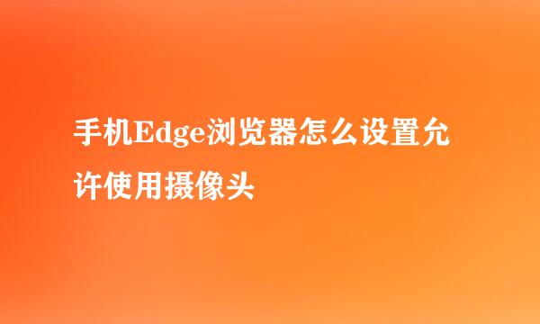 手机Edge浏览器怎么设置允许使用摄像头