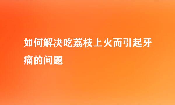 如何解决吃荔枝上火而引起牙痛的问题