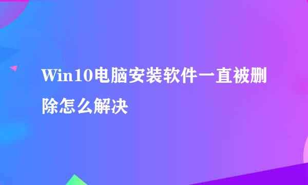 Win10电脑安装软件一直被删除怎么解决