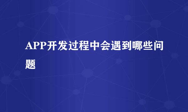 APP开发过程中会遇到哪些问题