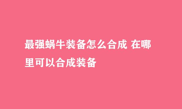 最强蜗牛装备怎么合成 在哪里可以合成装备