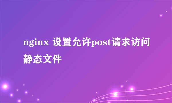 nginx 设置允许post请求访问静态文件