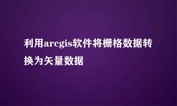 利用arcgis软件将栅格数据转换为矢量数据