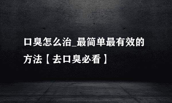 口臭怎么治_最简单最有效的方法【去口臭必看】