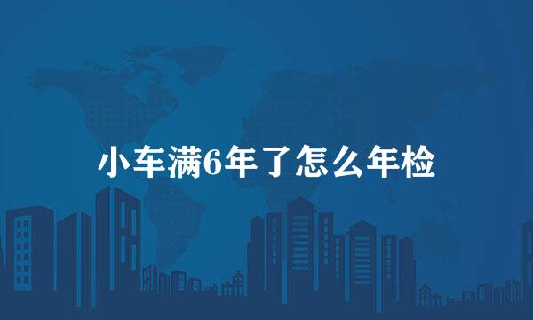 小车满6年了怎么年检