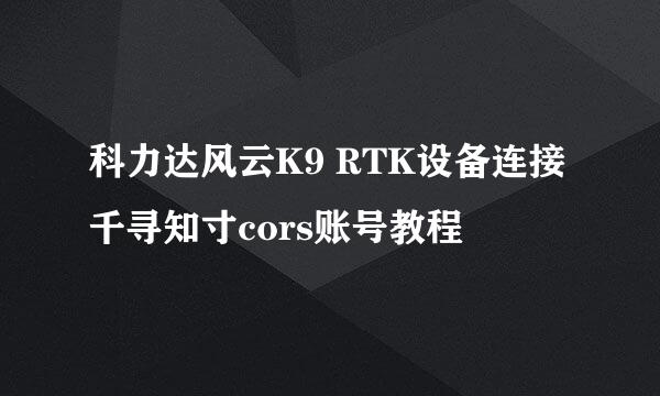 科力达风云K9 RTK设备连接千寻知寸cors账号教程