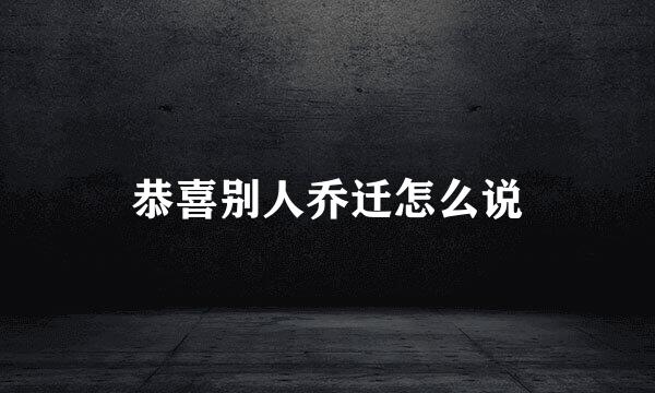恭喜别人乔迁怎么说