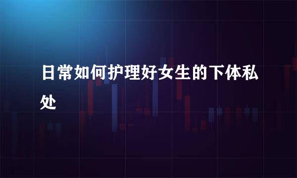 日常如何护理好女生的下体私处