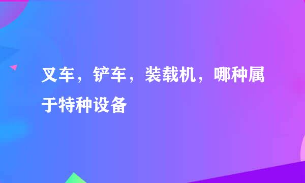 叉车，铲车，装载机，哪种属于特种设备
