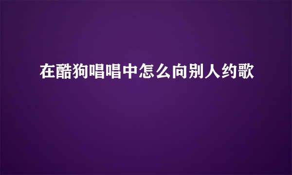 在酷狗唱唱中怎么向别人约歌