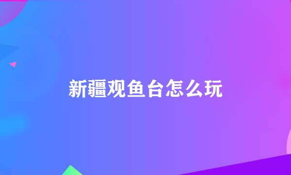 新疆观鱼台怎么玩