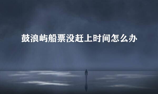鼓浪屿船票没赶上时间怎么办