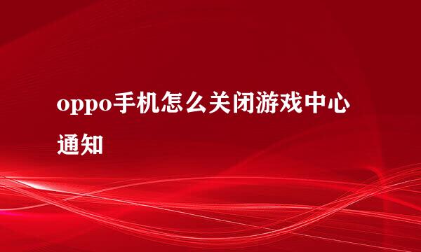 oppo手机怎么关闭游戏中心通知