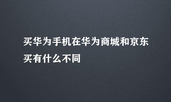 买华为手机在华为商城和京东买有什么不同