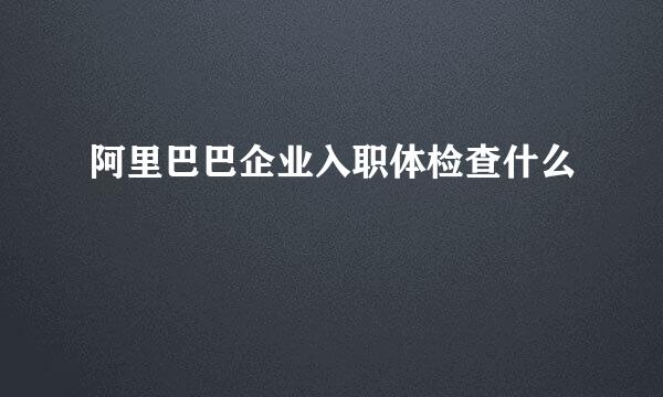 阿里巴巴企业入职体检查什么