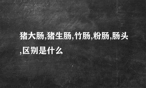 猪大肠,猪生肠,竹肠,粉肠,肠头,区别是什么