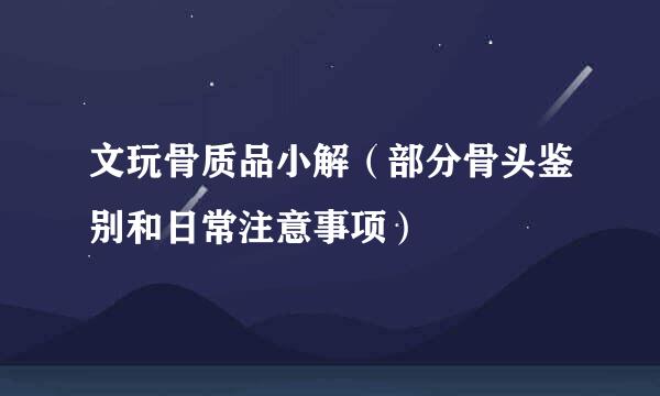 文玩骨质品小解（部分骨头鉴别和日常注意事项）
