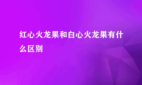 红心火龙果和白心火龙果有什么区别