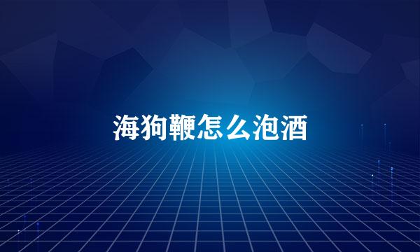 海狗鞭怎么泡酒