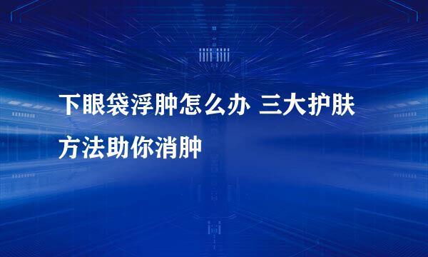 下眼袋浮肿怎么办 三大护肤方法助你消肿