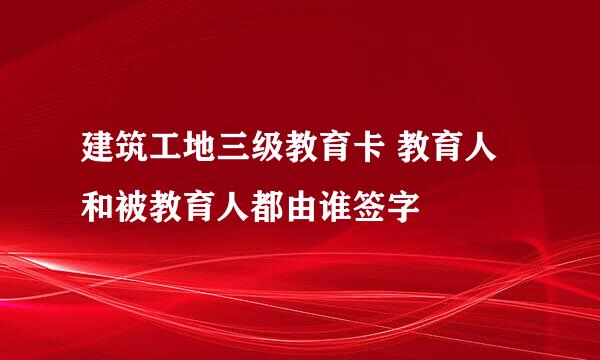 建筑工地三级教育卡 教育人和被教育人都由谁签字