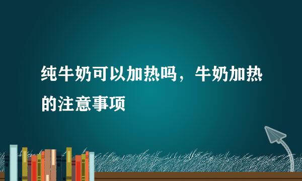 纯牛奶可以加热吗，牛奶加热的注意事项