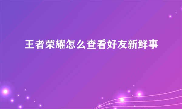 王者荣耀怎么查看好友新鲜事