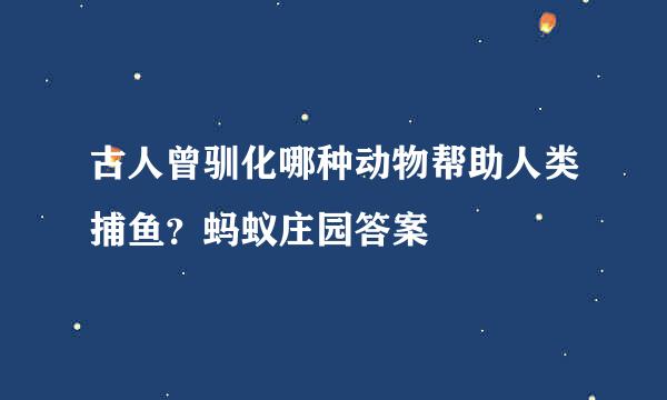 古人曾驯化哪种动物帮助人类捕鱼？蚂蚁庄园答案