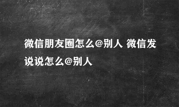 微信朋友圈怎么@别人 微信发说说怎么@别人
