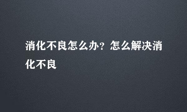 消化不良怎么办?怎么解决消化不良
