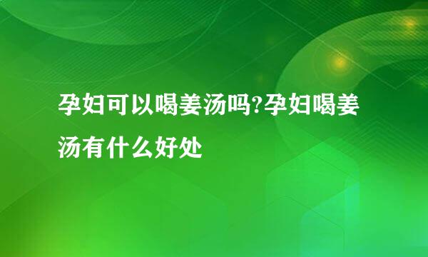 孕妇可以喝姜汤吗?孕妇喝姜汤有什么好处