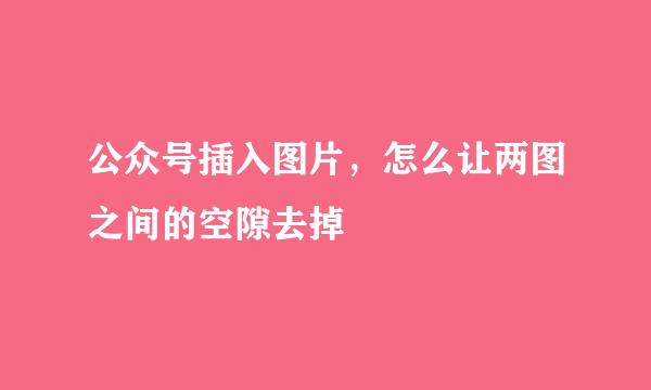 公众号插入图片,怎么让两图之间的空隙去掉