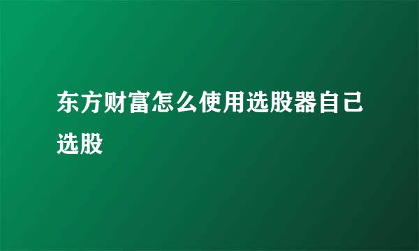 东方财富怎么使用选股器自己选股