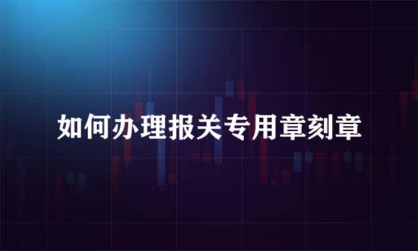 如何办理报关专用章刻章