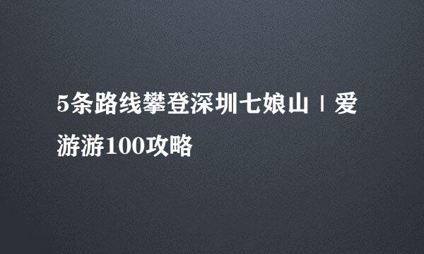 5条路线攀登深圳七娘山｜爱游游100攻略