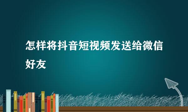 怎样将抖音短视频发送给微信好友