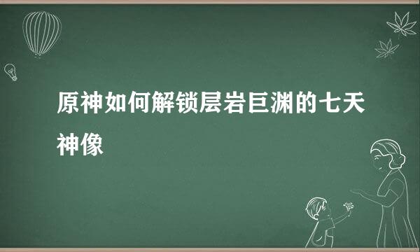 原神如何解锁层岩巨渊的七天神像