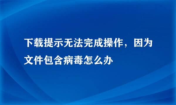 下载提示无法完成操作，因为文件包含病毒怎么办