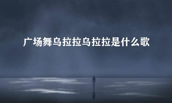 广场舞乌拉拉乌拉拉是什么歌