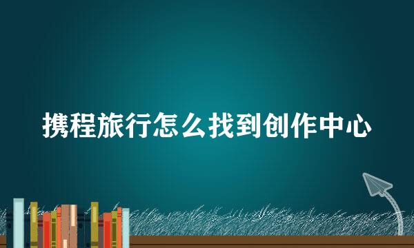 携程旅行怎么找到创作中心
